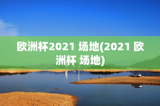 欧洲杯2021 场地(2021 欧洲杯 场地)