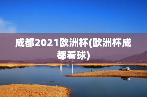 成都2021欧洲杯(欧洲杯成都看球)