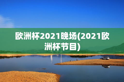 欧洲杯2021晚场(2021欧洲杯节目)