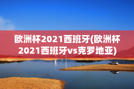 欧洲杯2021西班牙(欧洲杯2021西班牙vs克罗地亚)