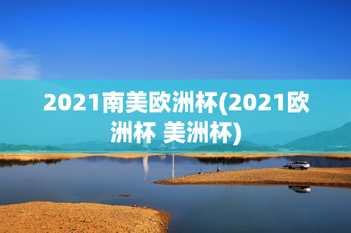 2021南美欧洲杯(2021欧洲杯 美洲杯)