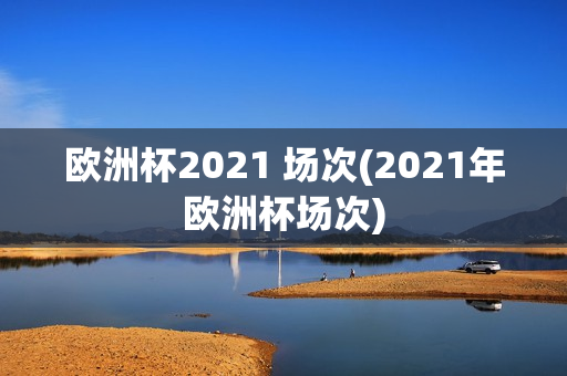 欧洲杯2021 场次(2021年欧洲杯场次)