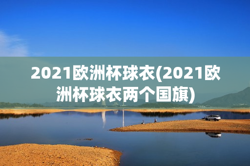 2021欧洲杯球衣(2021欧洲杯球衣两个国旗)