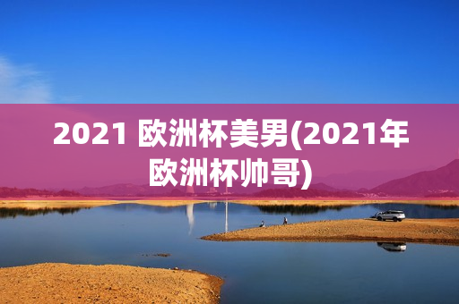 2021 欧洲杯美男(2021年欧洲杯帅哥)