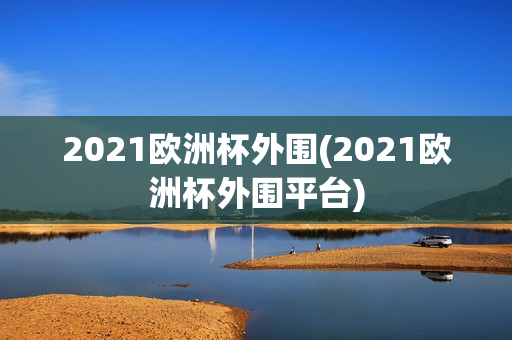 2021欧洲杯外围(2021欧洲杯外围平台)