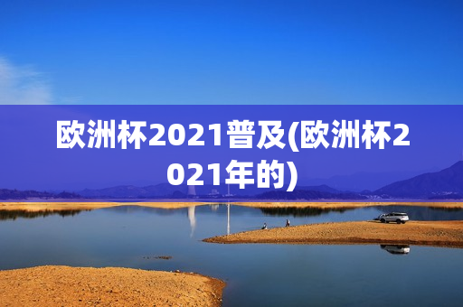 欧洲杯2021普及(欧洲杯2021年的)