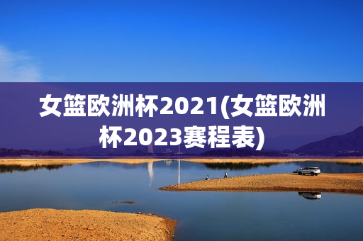 女篮欧洲杯2021(女篮欧洲杯2023赛程表)