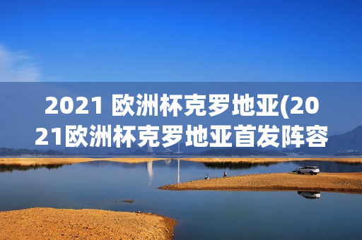 2021 欧洲杯克罗地亚(2021欧洲杯克罗地亚首发阵容)