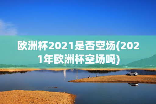 欧洲杯2021是否空场(2021年欧洲杯空场吗)