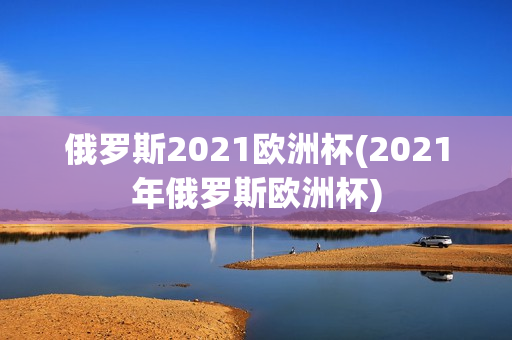 俄罗斯2021欧洲杯(2021年俄罗斯欧洲杯)