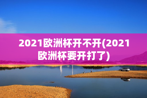 2021欧洲杯开不开(2021欧洲杯要开打了)