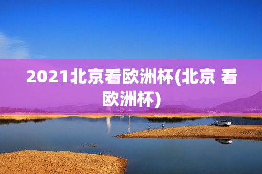 2021北京看欧洲杯(北京 看欧洲杯)