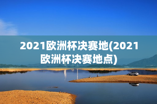 2021欧洲杯决赛地(2021欧洲杯决赛地点)