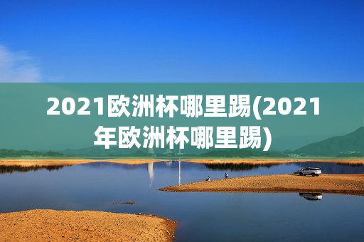 2021欧洲杯哪里踢(2021年欧洲杯哪里踢)