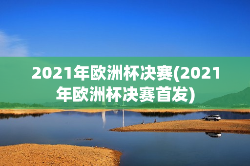 2021年欧洲杯决赛(2021年欧洲杯决赛首发)