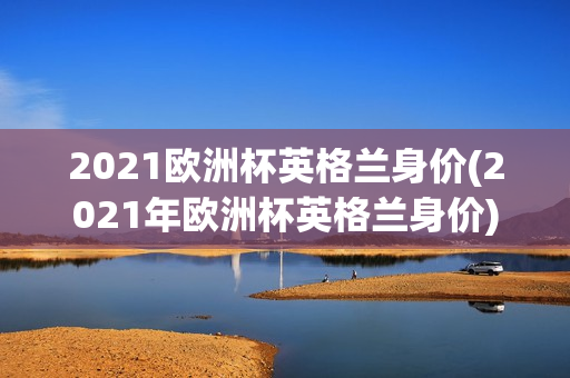 2021欧洲杯英格兰身价(2021年欧洲杯英格兰身价)