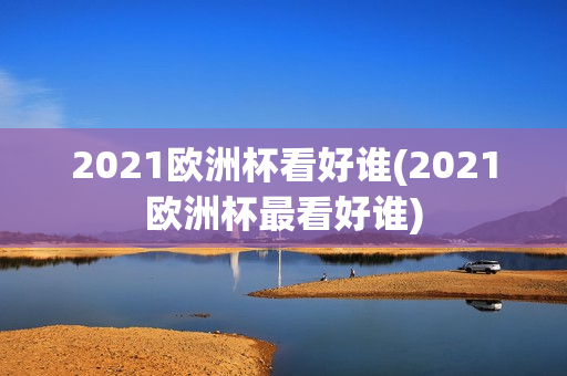 2021欧洲杯看好谁(2021欧洲杯最看好谁)