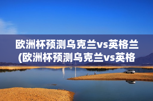 欧洲杯预测乌克兰vs英格兰(欧洲杯预测乌克兰vs英格兰比分)