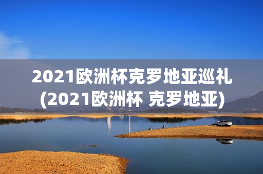 2021欧洲杯克罗地亚巡礼(2021欧洲杯 克罗地亚)