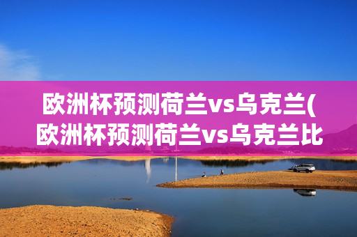 欧洲杯预测荷兰vs乌克兰(欧洲杯预测荷兰vs乌克兰比赛结果)