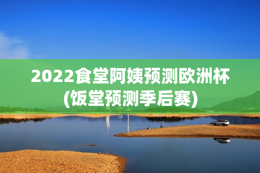 2022食堂阿姨预测欧洲杯(饭堂预测季后赛)