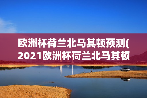 欧洲杯荷兰北马其顿预测(2021欧洲杯荷兰北马其顿)