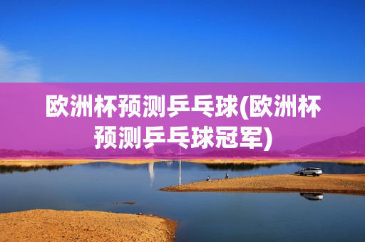 欧洲杯预测乒乓球(欧洲杯预测乒乓球冠军)