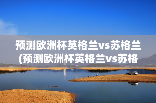 预测欧洲杯英格兰vs苏格兰(预测欧洲杯英格兰vs苏格兰比分)