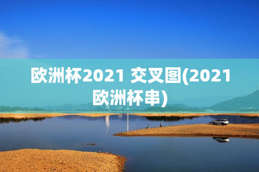 欧洲杯2021 交叉图(2021欧洲杯串)