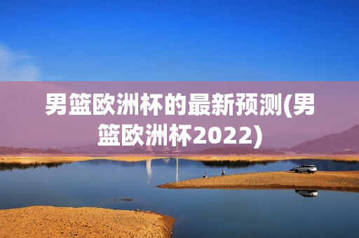 男篮欧洲杯的最新预测(男篮欧洲杯2022)