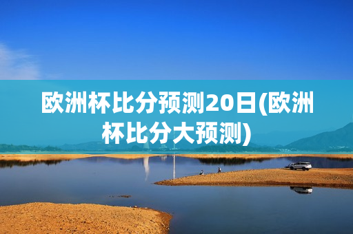 欧洲杯比分预测20日(欧洲杯比分大预测)