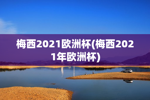 梅西2021欧洲杯(梅西2021年欧洲杯)