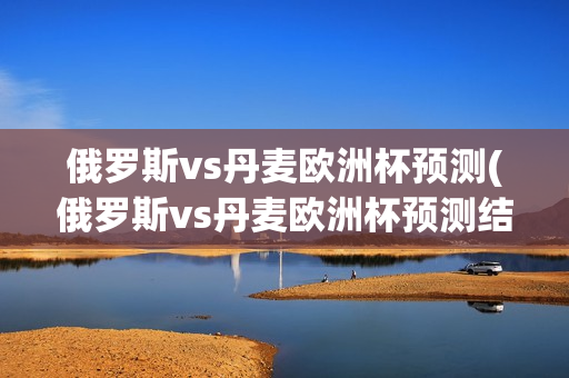 俄罗斯vs丹麦欧洲杯预测(俄罗斯vs丹麦欧洲杯预测结果)