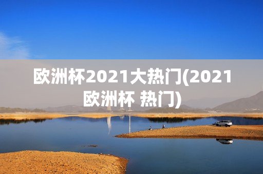 欧洲杯2021大热门(2021欧洲杯 热门)