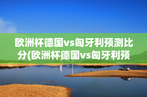 欧洲杯德国vs匈牙利预测比分(欧洲杯德国vs匈牙利预测比分结果最新消息)