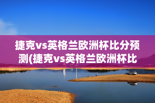 捷克vs英格兰欧洲杯比分预测(捷克vs英格兰欧洲杯比分预测分析)