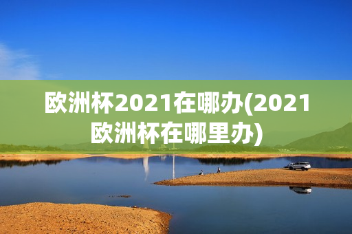 欧洲杯2021在哪办(2021欧洲杯在哪里办)