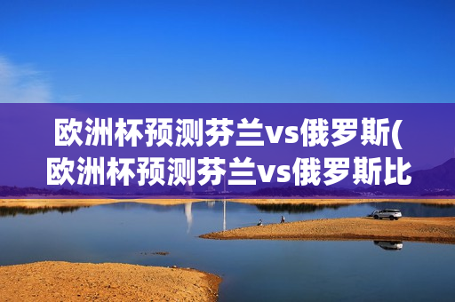 欧洲杯预测芬兰vs俄罗斯(欧洲杯预测芬兰vs俄罗斯比分)