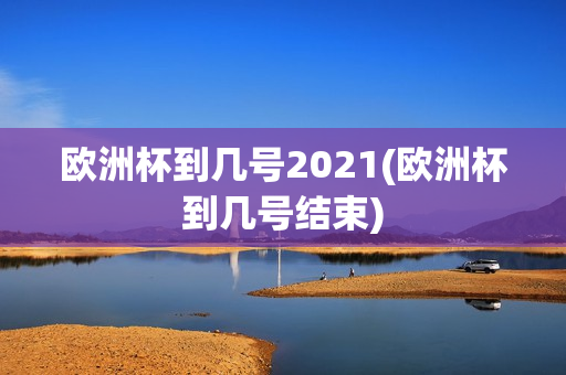 欧洲杯到几号2021(欧洲杯到几号结束)