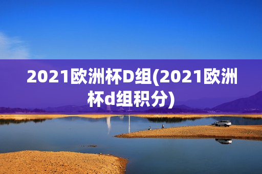 2021欧洲杯D组(2021欧洲杯d组积分)