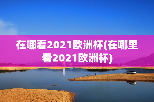 在哪看2021欧洲杯(在哪里看2021欧洲杯)