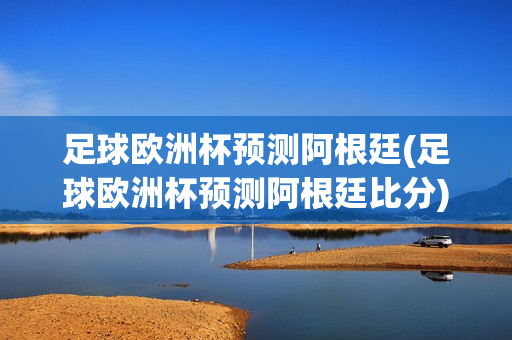 足球欧洲杯预测阿根廷(足球欧洲杯预测阿根廷比分)