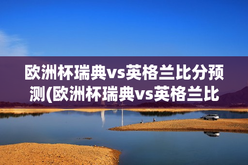 欧洲杯瑞典vs英格兰比分预测(欧洲杯瑞典vs英格兰比分预测分析)