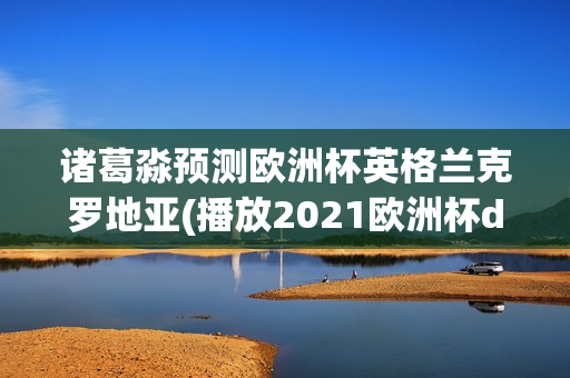 诸葛淼预测欧洲杯英格兰克罗地亚(播放2021欧洲杯d组英格兰对阵克罗地亚全场)