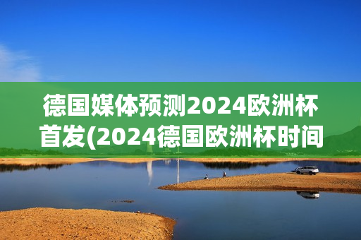 德国媒体预测2024欧洲杯首发(2024德国欧洲杯时间)