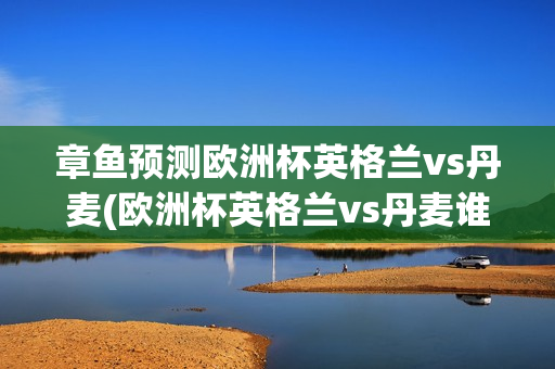 章鱼预测欧洲杯英格兰vs丹麦(欧洲杯英格兰vs丹麦谁胜)