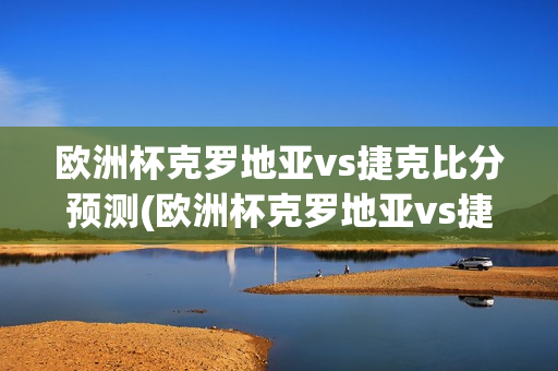 欧洲杯克罗地亚vs捷克比分预测(欧洲杯克罗地亚vs捷克比分预测分析)