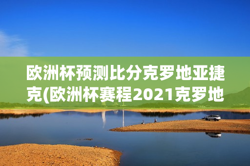 欧洲杯预测比分克罗地亚捷克(欧洲杯赛程2021克罗地亚与捷克测分数)