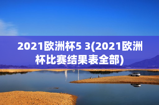 2021欧洲杯5 3(2021欧洲杯比赛结果表全部)