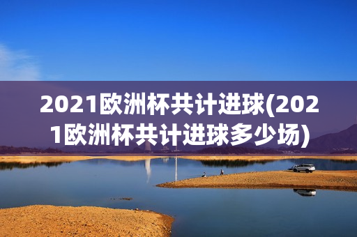 2021欧洲杯共计进球(2021欧洲杯共计进球多少场)